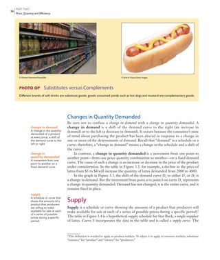 PARTTWO
Price, Quantity, and Efficiency
58
Changes in Quantity Demanded
Be sure not to confuse a change in demand with a change in quantity demanded. A
change in demand is a shift of the demand curve to the right (an increase in
demand) or to the left (a decrease in demand). It occurs because the consumer’s state
of mind about purchasing the product has been altered in response to a change in
one or more of the determinants of demand. Recall that “demand” is a schedule or a
curve; therefore, a “change in demand” means a change in the schedule and a shift of
the curve.
In contrast, a change in quantity demanded is a movement from one point to
another point—from one price-quantity combination to another—on a fixed demand
curve. The cause of such a change is an increase or decrease in the price of the product
under consideration. In the table in Figure 3.3, for example, a decline in the price of
lattes from $5 to $4 will increase the quantity of lattes demanded from 2000 to 4000.
In the graph in Figure 3.3, the shift of the demand curve D1
to either D2
or D3
is
a change in demand. But the movement from point a to point b on curve D1
represents
a change in quantity demanded: Demand has not changed; it is the entire curve, and it
remains fixed in place.
Supply
Supply is a schedule or curve showing the amounts of a product that producers will
make available for sale at each of a series of possible prices during a specific period.2
The table in Figure 3.4 is a hypothetical supply schedule for Star Buck, a single supplier
of lattes. Curve S incorporates the data in the table and is called a supply curve. The
change in demand
A change in the quantity
demanded of a product
at every price; a shift of
the demand curve to the
left or right.
change in
quantity demanded
A movement from one
point to another on a
fixed demand curve.
supply
A schedule or curve that
shows the amounts of a
product that producers
are willing to make
available for sale at each
of a series of possible
prices during a specific
period.
PHOTO OP Substitutes versus Complements
Different brands of soft drinks are substitute goods; goods consumed jointly such as hot dogs and mustard are complementary goods.
© Michael Newman/PhotoEdit © John A. Rizzo/Getty Images
2
This definition is worded to apply to product markets. To adjust it to apply to resource markets, substitute
“resource” for “product” and “owners” for “producers.”
mcc11463_ch03_051-074.indd Page 58 11/30/11 6:49 AM user-f462mcc11463_ch03_051-074.indd Page 58 11/30/11 6:49 AM user-f462 /Volumes/201/MHBR251/mcc11463_disk1of1/0073511463/mcc11463_pagefiles/Volumes/201/MHBR251/mcc11463_disk1of1/0073511463/mcc11463_pagefiles
 