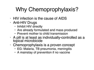 Why Chemoprophylaxis? HIV infection is the cause of AIDS Anti-HIV Drugs Inhibit HIV directly Are already formulated and mass produced Prevent mother to child transmission A pill is at least as individually-controlled as a topical microbicide Chemoprophylaxis is a proven concept EG: Malaria, TB pneumonia, meningitis A mainstay of prevention if no vaccine 