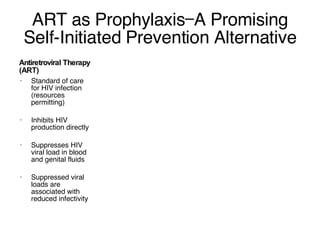 ART as Prophylaxis—A Promising Self-Initiated Prevention Alternative Antiretroviral Therapy (ART) Standard of care for HIV infection (resources permitting) Inhibits HIV production directly Suppresses HIV viral load in blood and genital fluids Suppressed viral loads are associated with reduced infectivity 