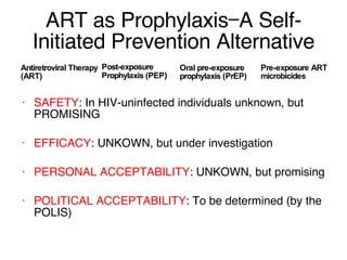 ART as Prophylaxis—A Self-Initiated Prevention Alternative Antiretroviral Therapy (ART) Oral pre-exposure prophylaxis (PrEP) SAFETY : In HIV-uninfected individuals unknown, but PROMISING EFFICACY : UNKOWN, but under investigation PERSONAL ACCEPTABILITY : UNKOWN, but promising POLITICAL ACCEPTABILITY : To be determined (by the POLIS) Post-exposure Prophylaxis (PEP ) Pre-exposure ART microbicides 