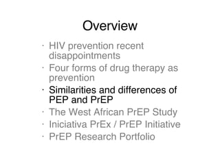 Overview HIV prevention recent disappointments Four forms of drug therapy as prevention Similarities and differences of PEP and PrEP The West African PrEP Study Iniciativa PrEx / PrEP Initiative PrEP Research Portfolio 