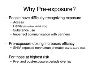 Why Pre-exposure? People have difficulty recognizing exposure Access Denial  (Schechter  JAIDS  2004) Substance use Imperfect communication with partners Pre-exposure dosing increases efficacy SHIV exposed nonhuman primates  (Garcia Lerma 2008) For those at highest risk Pre- and post-exposure periods overlap 