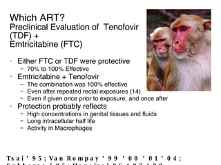 Which ART? Preclinical Evaluation of  Tenofovir (TDF) + Emtricitabine (FTC) Either FTC or TDF were protective 70% to 100% Effective Emtricitabine + Tenofovir The combination was 100% effective  Even after repeated rectal exposures (14) Even if given once prior to exposure, and once after Protection probably reflects High concentrations in genital tissues and fluids Long intracellular half life Activity in Macrophages Tsai ‘95; Van Rompay ‘99 ‘00 ‘01 ‘04; Subbarao ’05; Heneine’06 ‘07 ‘08 