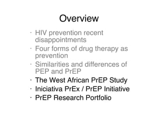 Overview HIV prevention recent disappointments Four forms of drug therapy as prevention Similarities and differences of PEP and PrEP The West African PrEP Study Iniciativa PrEx / PrEP Initiative PrEP Research Portfolio 