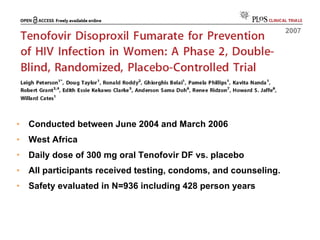 Conducted between June 2004 and March 2006 West Africa Daily dose of 300 mg oral Tenofovir DF vs. placebo All participants received testing, condoms, and counseling. Safety evaluated in N=936 including 428 person years 2007 