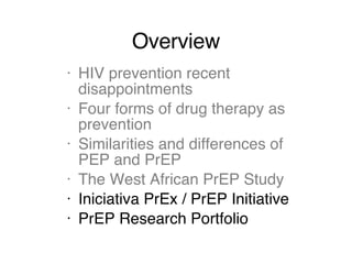 Overview HIV prevention recent disappointments Four forms of drug therapy as prevention Similarities and differences of PEP and PrEP The West African PrEP Study Iniciativa PrEx / PrEP Initiative PrEP Research Portfolio 