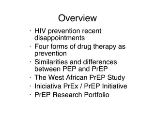 Overview HIV prevention recent disappointments Four forms of drug therapy as prevention Similarities and differences between PEP and PrEP The West African PrEP Study Iniciativa PrEx / PrEP Initiative PrEP Research Portfolio 