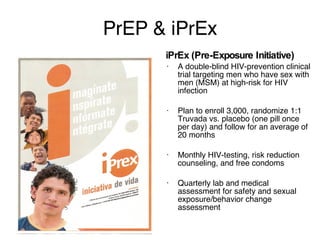 A double-blind HIV-prevention clinical trial targeting men who have sex with men (MSM) at high-risk for HIV infection Plan to enroll 3,000, randomize 1:1 Truvada vs. placebo (one pill once per day) and follow for an average of 20 months Monthly HIV-testing, risk reduction counseling, and free condoms Quarterly lab and medical assessment for safety and sexual exposure/behavior change assessment PrEP & iPrEx iPrEx (Pre-Exposure Initiative) Can drugs used to treat HIV infection (antiretroviral therapy or ART) prevent infection? In a Macaque model tenofovir or FTC were 70-100% protective per exposure Truvada—ART that includes both drugs (but is 1 pill 1x daily) was 100% protective 