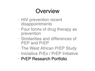 Overview HIV prevention recent disappointments Four forms of drug therapy as prevention Similarities and differences of PEP and PrEP The West African PrEP Study Iniciativa PrEx / PrEP Initiative PrEP Research Portfolio 