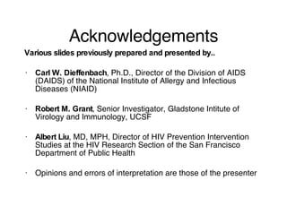 Acknowledgements Various slides previously prepared and presented by.. Carl W. Dieffenbach , Ph.D., Director of the Division of AIDS (DAIDS) of the National Institute of Allergy and Infectious Diseases (NIAID) Robert M. Grant , Senior Investigator, Gladstone Intitute of Virology and Immunology, UCSF Albert Liu , MD, MPH, Director of HIV Prevention Intervention Studies at the HIV Research Section of the San Francisco Department of Public Health Opinions and errors of interpretation are those of the presenter 
