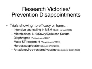 Research Victories/ Prevention Disappointments Trials showing no efficacy or harm… Intensive counseling in MSM  (Koblin  Lancet  2004) Microbicides: N-9/Savvy/Cellulose Sulfate Diaphragms  (Padian  Lancet  2007) Mass STI treatment  (Wawer  Lancet  1999) Herpes suppression  (Celum  CROI  2008) An adenovirus-vectored vaccine  (Buchbinder  CROI  2008) 