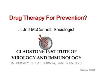 Drug Therapy For Prevention? J. Jeff McConnell, Sociologist GLADSTONE INSTITUTE OF VIROLOGY AND IMMUNOLOGY UNIVERSITY OF CALIFORNIA, SAN FRANCISCO September 30, 2008 