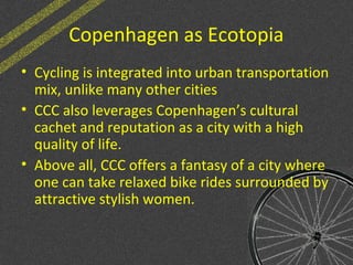 Copenhagen as Ecotopia
• Cycling is integrated into urban transportation
mix, unlike many other cities
• CCC also leverages Copenhagen’s cultural
cachet and reputation as a city with a high
quality of life.
• Above all, CCC offers a fantasy of a city where
one can take relaxed bike rides surrounded by
attractive stylish women.
 