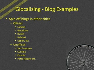 Glocalizing - Blog Examples
• Spin off blogs in other cities
– Official
• London
• Barcelona
• Dublin
• Helsinki
• Lisbon, etc.
– Unofficial
• San Francisco
• Curitiba
• Estonia
• Porto Alegre, etc.
 