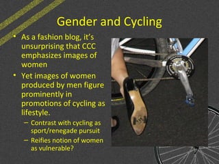 Gender and Cycling
• As a fashion blog, it’s
unsurprising that CCC
emphasizes images of
women
• Yet images of women
produced by men figure
prominently in
promotions of cycling as
lifestyle.
– Contrast with cycling as
sport/renegade pursuit
– Reifies notion of women
as vulnerable?
 