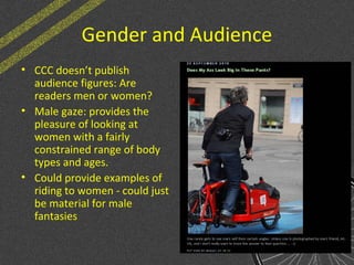 Gender and Audience
• CCC doesn’t publish
audience figures: Are
readers men or women?
• Male gaze: provides the
pleasure of looking at
women with a fairly
constrained range of body
types and ages.
• Could provide examples of
riding to women - could just
be material for male
fantasies
 