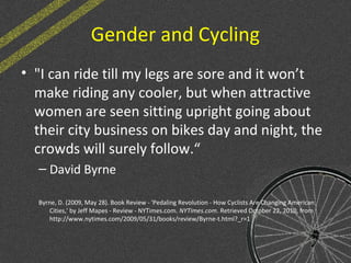 Gender and Cycling
• "I can ride till my legs are sore and it won’t
make riding any cooler, but when attractive
women are seen sitting upright going about
their city business on bikes day and night, the
crowds will surely follow.“
– David Byrne
Byrne, D. (2009, May 28). Book Review - 'Pedaling Revolution - How Cyclists Are Changing American
Cities,' by Jeff Mapes - Review - NYTimes.com. NYTimes.com. Retrieved October 22, 2010, from
http://www.nytimes.com/2009/05/31/books/review/Byrne-t.html?_r=1
 