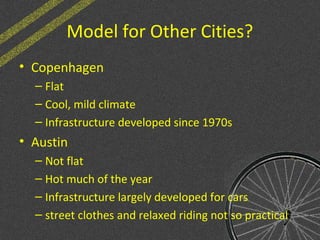 Model for Other Cities?
• Copenhagen
– Flat
– Cool, mild climate
– Infrastructure developed since 1970s
• Austin
– Not flat
– Hot much of the year
– Infrastructure largely developed for cars
– street clothes and relaxed riding not so practical
 