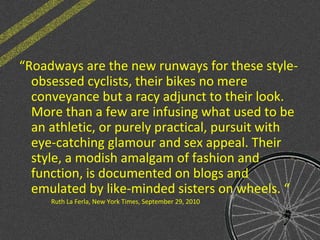 “Roadways are the new runways for these style-
obsessed cyclists, their bikes no mere
conveyance but a racy adjunct to their look.
More than a few are infusing what used to be
an athletic, or purely practical, pursuit with
eye-catching glamour and sex appeal. Their
style, a modish amalgam of fashion and
function, is documented on blogs and
emulated by like-minded sisters on wheels. “
Ruth La Ferla, New York Times, September 29, 2010
 