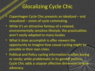 Glocalizing Cycle Chic
• Copenhagen Cycle Chic presents an idealized – and
sexualized – vision of cycle commuting.
• While it’s an attractive fantasy of a relaxed,
environmentally sensitive lifestyle, the practicalities
aren’t easily adapted to many locales
• What it does accomplish is offer viewers the
opportunity to imagine how casual cycling might be
possible in their own cities.
• Political and Policy cycling information is often boring
or nerdy; while problematic in its gender politics,
Cycle Chic adds a utopian affective dimension to bike
advocacy.
 