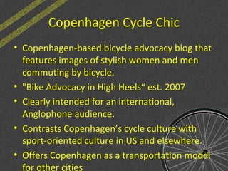 Copenhagen Cycle Chic
• Copenhagen-based bicycle advocacy blog that
features images of stylish women and men
commuting by bicycle.
• "Bike Advocacy in High Heels“ est. 2007
• Clearly intended for an international,
Anglophone audience.
• Contrasts Copenhagen’s cycle culture with
sport-oriented culture in US and elsewhere.
• Offers Copenhagen as a transportation model
for other cities
 
