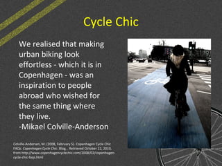 Cycle Chic
We realised that making
urban biking look
effortless - which it is in
Copenhagen - was an
inspiration to people
abroad who wished for
the same thing where
they live.
-Mikael Colville-Anderson
Colville-Andersen, M. (2008, February 5). Copenhagen Cycle Chic
FAQs. Copenhagen Cycle Chic. Blog, . Retrieved October 22, 2010,
from http://www.copenhagencyclechic.com/2008/02/copenhagen-
cycle-chic-faqs.html
 