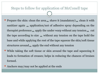 Steps to follow for application of McConell tape
 Prepare the skin: clean the area shave it (mandatory) clean it with
sanitizer again  application/not of adhesive spray depending on the
therapist preference apply the under warp without any tension cut
the tape according to size  without any tension on the tape hold the
base and while applying the rest of the tape squeeze the skin/soft tissue
structures around apply the end without any tension
 While taking the soft tissue or skin around the tape and squeezing it
leads to formation of creases; helps in reducing the chances of bruises
formed.
 Anchors may/may not be applied at the ends
 