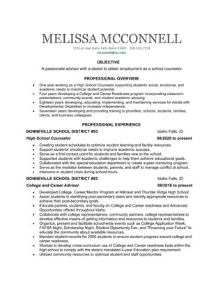MELISSA MCCONNELL
570 Lyn Ave Idaho Falls Idaho 83401 · 208-520-2574
mccomeli@isu.edu
OBJECTIVE
A passionate advisor with a desire to obtain employment as a school counselor.
PROFESSIONAL OVERVIEW
• One year working as a High School Counselor supporting students' social, emotional, and
academic needs to maximize student potential.
• Four years developing a College and Career Readiness program incorporating classroom
presentations, community events, and student academic advising.
• Eighteen years developing, educating, implementing, and maintaining services for Adults with
Developmental Disabilities to increase independence.
• Seventeen years developing and providing training to providers, schools, students, families,
clients, and business colleagues.
PROFESSIONAL EXPERIENCE
BONNEVILLE SCHOOL DISTRICT #93 Idaho Falls, ID
High School Counselor 08/2020 to present
• Creating student schedules to optimize student learning and facility resources.
• Support students' emotional needs to improve academic success.
• Serve as a first contact point for students and families new to the school.
• Supported students with academic challenges to help them achieve educational goals.
• Collaborated with the special education department to create a peer mentoring program.
• Serve as the mediator between students, parents, and staff to manage conflict at school.
• Intervene in student crisis during school hours.
BONNEVILLE SCHOOL DISTRICT #93 Idaho Falls, ID
College and Career Advisor 08/2016 to present
• Developed College, Career Mentor Program at Hillcrest and Thunder Ridge High School
• Assist students in identifying post-secondary plans and identify appropriate resources to
achieve their post-secondary goals.
• Educate parents, students, and faculty on College and Career readiness and Advanced
Opportunities offered throughout Idaho.
• Collaborate with college representatives, community partners, college representatives to
develop effective means of getting information and resources to students and families.
• Organize, present and facilitate school-wide events such as College Application Week,
FAFSA Night, Scholarship Night, Student Opportunity Fair, and "Financing your Future" to
educate the community about available resources.
• Maintain student records for 2000 students to ensure student progress toward college and
career readiness.
• Worked to develop cross-curriculum use of College and Career readiness tools within the
high school to comply with the state's mandated 4-year Education plan requirement.
• Utilized community resources to optimize student and staff opportunities.
 