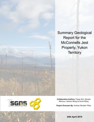 1
Summary Geological
Report for the
McConnells Jest
Property, Yukon
Territory
Collaborative Authors: Fraser Kirk, Daniela
Marcoux, Hanson Wong & Carrie Wong
Project Overseen By: Andrew Randell, PGeo
24th April 2015
 