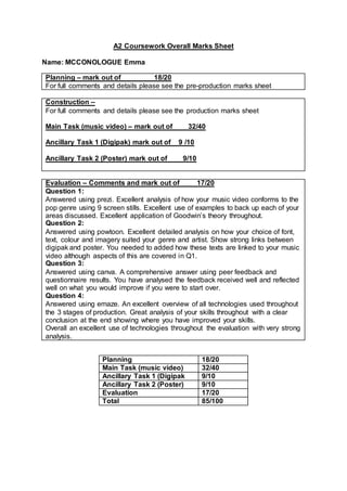 A2 Coursework Overall Marks Sheet
Name: MCCONOLOGUE Emma
Planning – mark out of 18/20
For full comments and details please see the pre-production marks sheet
Construction –
For full comments and details please see the production marks sheet
Main Task (music video) – mark out of 32/40
Ancillary Task 1 (Digipak) mark out of 9 /10
Ancillary Task 2 (Poster) mark out of 9/10
Evaluation – Comments and mark out of 17/20
Question 1:
Answered using prezi. Excellent analysis of how your music video conforms to the
pop genre using 9 screen stills. Excellent use of examples to back up each of your
areas discussed. Excellent application of Goodwin’s theory throughout.
Question 2:
Answered using powtoon. Excellent detailed analysis on how your choice of font,
text, colour and imagery suited your genre and artist. Show strong links between
digipak and poster. You needed to added how these texts are linked to your music
video although aspects of this are covered in Q1.
Question 3:
Answered using canva. A comprehensive answer using peer feedback and
questionnaire results. You have analysed the feedback received well and reflected
well on what you would improve if you were to start over.
Question 4:
Answered using emaze. An excellent overview of all technologies used throughout
the 3 stages of production. Great analysis of your skills throughout with a clear
conclusion at the end showing where you have improved your skills.
Overall an excellent use of technologies throughout the evaluation with very strong
analysis.
Planning 18/20
Main Task (music video) 32/40
Ancillary Task 1 (Digipak 9/10
Ancillary Task 2 (Poster) 9/10
Evaluation 17/20
Total 85/100
 