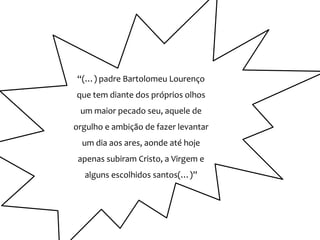 “(…) padre Bartolomeu Lourenço
que tem diante dos próprios olhos
 um maior pecado seu, aquele de
orgulho e ambição de fazer levantar
  um dia aos ares, aonde até hoje
 apenas subiram Cristo, a Virgem e
  alguns escolhidos santos(…)”
 