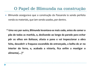 O Papel de Blimunda na construção
    Blimunda assegurava que a construção da Passarola ia sendo perfeita
     vendo os materiais, que iam sendo usados, por dentro.



    “ Uma vez por outra, Blimunda levantava-se mais cedo, antes de comer o
     pão de todas as manhãs, e, deslizando ao longo da parede para evitar
     pôr os olhos em Baltasar, afasta o pano e vai inspeccionar a obra
     feita, descobrir a fraqueza escondida do entrançado, a bolha de ar no
     interior do ferro, e, acabada a vistoria, fica enfim a mastigar o
     alimento(…)”
 