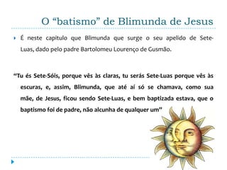 O “batismo” de Blimunda de Jesus
   É neste capitulo que Blimunda que surge o seu apelido de Sete-
    Luas, dado pelo padre Bartolomeu Lourenço de Gusmão.



“Tu és Sete-Sóis, porque vês às claras, tu serás Sete-Luas porque vês às
    escuras, e, assim, Blimunda, que até aí só se chamava, como sua
    mãe, de Jesus, ficou sendo Sete-Luas, e bem baptizada estava, que o
    baptismo foi de padre, não alcunha de qualquer um”
 