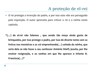 A proteção de el-rei
   O rei protegia a invenção do padre, e por isso este não era perseguido
    pela inquisição. O autor aproveita para criticar o rei e a rainha neste
    capitulo;



“(…) de el-rei não falemos , que sendo tão moço ainda gosta de
    brinquedos, por isso protege o padre, por isso de diverte tanto com as
    freiras nos mosteiros e as vai emprenhando(…) coitada da rainha, que
    seria dela se não fosse o seu confessor António Stieff, jesuíta, por lhe
    ensinar resignação, e os sonhos em que lhe aparece o infante D.
    Francisco(…)”
 