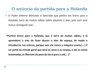 O anúncio da partida para a Holanda
   O Padre informa Blimunda e Sete-Sóis que partira em breve para a
    Holanda, terra de muitos sábios sobre alquimia e éter, pois sem este
    nunca conseguirá voar.



“Partirei breve para a Holanda, que é terra de muitos sábios, e lá
    aprenderei a arte de fazer descer o éter do espaço, de modo a
    introduzi-lo nas esferas, porque sem ele nunca a máquina voará,(…) É
    ser parte da virtude geral que atrai os seres e os corpos, e até as coisas
    inanimadas, se libertam do peso da terra para o sol(…)”
 