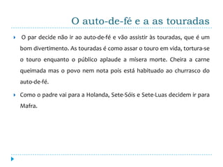 O auto-de-fé e a as touradas
   O par decide não ir ao auto-de-fé e vão assistir às touradas, que é um
    bom divertimento. As touradas é como assar o touro em vida, tortura-se
    o touro enquanto o público aplaude a mísera morte. Cheira a carne
    queimada mas o povo nem nota pois está habituado ao churrasco do
    auto-de-fé.

   Como o padre vai para a Holanda, Sete-Sóis e Sete-Luas decidem ir para
    Mafra.
 