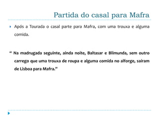 Partida do casal para Mafra
   Após a Tourada o casal parte para Mafra, com uma trouxa e alguma
    comida.



“ Na madrugada seguinte, ainda noite, Baltasar e Blimunda, sem outro
    carrego que uma trouxa de roupa e alguma comida no alforge, saíram
    de Lisboa para Mafra.”
 
