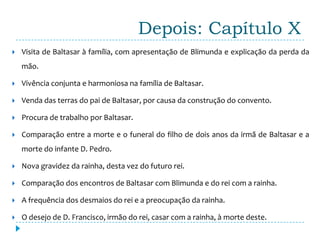 Depois: Capítulo X
   Visita de Baltasar à família, com apresentação de Blimunda e explicação da perda da
    mão.

   Vivência conjunta e harmoniosa na família de Baltasar.

   Venda das terras do pai de Baltasar, por causa da construção do convento.

   Procura de trabalho por Baltasar.

   Comparação entre a morte e o funeral do filho de dois anos da irmã de Baltasar e a
    morte do infante D. Pedro.

   Nova gravidez da rainha, desta vez do futuro rei.

   Comparação dos encontros de Baltasar com Blimunda e do rei com a rainha.

   A frequência dos desmaios do rei e a preocupação da rainha.

   O desejo de D. Francisco, irmão do rei, casar com a rainha, à morte deste.
 
