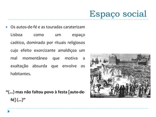 Espaço social
   Os autos-de-fé e as touradas caraterizam
    Lisboa        como     um        espaço
    caótico, dominado por rituais religiosos
    cujo efeito exorcizante amaldiçoa um
    mal      momentâneo   que    motiva   a
    exaltação absurda que envolve os
    habitantes.



“(...) mas não faltou povo à festa [auto-de-
    fé] (...)”
 