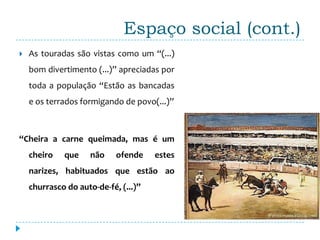 Espaço social (cont.)
   As touradas são vistas como um “(...)
    bom divertimento (...)” apreciadas por
    toda a população “Estão as bancadas
    e os terrados formigando de povo(...)”



“Cheira a carne queimada, mas é um
    cheiro   que     não    ofende    estes
    narizes, habituados que estão ao
    churrasco do auto-de-fé, (...)”
 
