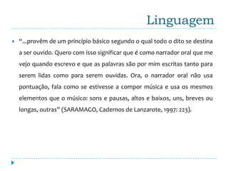 Linguagem
   “...provêm de um princípio básico segundo o qual todo o dito se destina
    a ser ouvido. Quero com isso significar que é como narrador oral que me
    vejo quando escrevo e que as palavras são por mim escritas tanto para
    serem lidas como para serem ouvidas. Ora, o narrador oral não usa
    pontuação, fala como se estivesse a compor música e usa os mesmos
    elementos que o músico: sons e pausas, altos e baixos, uns, breves ou
    longas, outras” (SARAMAGO, Cadernos de Lanzarote, 1997: 223).
 