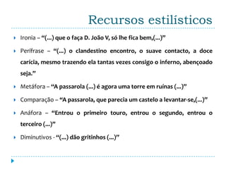Recursos estilísticos
   Ironia – “(...) que o faça D. João V, só lhe fica bem,(...)”

   Perífrase – “(...) o clandestino encontro, o suave contacto, a doce
    carícia, mesmo trazendo ela tantas vezes consigo o inferno, abençoado
    seja.”

   Metáfora – “A passarola (...) é agora uma torre em ruínas (...)”

   Comparação – “A passarola, que parecia um castelo a levantar-se,(...)”

   Anáfora – “Entrou o primeiro touro, entrou o segundo, entrou o
    terceiro (...)”

   Diminutivos - “(...) dão gritinhos (...)”
 