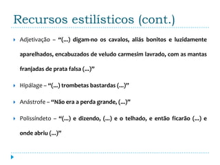 Recursos estilísticos (cont.)
   Adjetivação – “(...) digam-no os cavalos, aliás bonitos e luzidamente

    aparelhados, encabuzados de veludo carmesim lavrado, com as mantas

    franjadas de prata falsa (...)”

   Hipálage – “(...) trombetas bastardas (...)”

   Anástrofe – “Não era a perda grande, (...)”

   Polissíndeto – “(...) e dizendo, (...) e o telhado, e então ficarão (...) e

    onde abriu (...)”
 