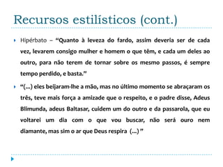 Recursos estilísticos (cont.)
   Hipérbato – “Quanto à leveza do fardo, assim deveria ser de cada
    vez, levarem consigo mulher e homem o que têm, e cada um deles ao
    outro, para não terem de tornar sobre os mesmo passos, é sempre
    tempo perdido, e basta.”

   “(...) eles beijaram-lhe a mão, mas no último momento se abraçaram os
    três, teve mais força a amizade que o respeito, e o padre disse, Adeus
    Blimunda, adeus Baltasar, cuidem um do outro e da passarola, que eu
    voltarei um dia com o que vou buscar, não será ouro nem
    diamante, mas sim o ar que Deus respira (...) ”
 