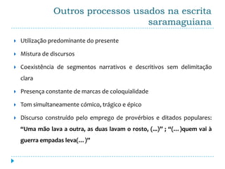 Outros processos usados na escrita
                                    saramaguiana
   Utilização predominante do presente

   Mistura de discursos

   Coexistência de segmentos narrativos e descritivos sem delimitação
    clara

   Presença constante de marcas de coloquialidade

   Tom simultaneamente cómico, trágico e épico

   Discurso construído pelo emprego de provérbios e ditados populares:
    “Uma mão lava a outra, as duas lavam o rosto, (...)” ; “(…)quem vai à
    guerra empadas leva(…)”
 