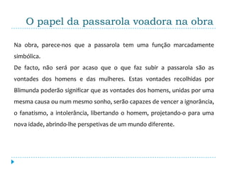 O papel da passarola voadora na obra

Na obra, parece-nos que a passarola tem uma função marcadamente
simbólica.
De facto, não será por acaso que o que faz subir a passarola são as
vontades dos homens e das mulheres. Estas vontades recolhidas por
Blimunda poderão significar que as vontades dos homens, unidas por uma
mesma causa ou num mesmo sonho, serão capazes de vencer a ignorância,
o fanatismo, a intolerância, libertando o homem, projetando-o para uma
nova idade, abrindo-lhe perspetivas de um mundo diferente.
 