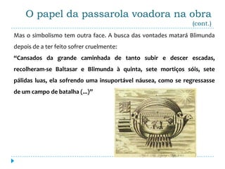 O papel da passarola voadora na obra
                                                               (cont.)
Mas o simbolismo tem outra face. A busca das vontades matará Blimunda
depois de a ter feito sofrer cruelmente:
“Cansados da grande caminhada de tanto subir e descer escadas,
recolheram-se Baltasar e Blimunda à quinta, sete mortiços sóis, sete
pálidas luas, ela sofrendo uma insuportável náusea, como se regressasse
de um campo de batalha (...)”
 