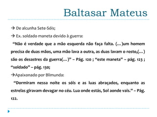 Baltasar Mateus
 De alcunha Sete-Sóis;
 Ex. soldado maneta devido à guerra:
 “Não é verdade que a mão esquerda não faça falta. (…)um homem
precisa de duas mãos, uma mão lava a outra, as duas lavam o rosto,(…)
são os desastres da guerra(…)” – Pág. 120 ; “este maneta” – pág. 123 ;
“soldado” – pág. 130;
Apaixonado por Blimunda:
 “Dormiram nessa noite os sóis e as luas abraçados, enquanto as
estrelas giravam devagar no céu. Lua onde estás, Sol aonde vais.” – Pág.
122.
 