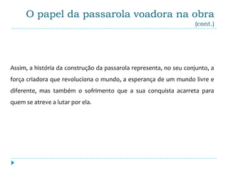 O papel da passarola voadora na obra
                                                                    (cont.)




Assim, a história da construção da passarola representa, no seu conjunto, a
força criadora que revoluciona o mundo, a esperança de um mundo livre e
diferente, mas também o sofrimento que a sua conquista acarreta para
quem se atreve a lutar por ela.
 