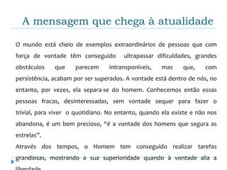 A mensagem que chega à atualidade

O mundo está cheio de exemplos extraordinários de pessoas que com
força de vontade têm conseguido        ultrapassar dificuldades, grandes
obstáculos    que    parecem     intransponíveis,    mas    que,    com
persistência, acabam por ser superados. A vontade está dentro de nós, no
entanto, por vezes, ela separa-se do homem. Conhecemos então essas
pessoas fracas, desinteressadas, sem vontade sequer para fazer o
trivial, para viver o quotidiano. No entanto, quando ela existe e não nos
abandona, é um bem precioso, “é a vontade dos homens que segura as
estrelas”.
Através dos tempos, o Homem tem conseguido realizar tarefas
grandiosas, mostrando a sua superioridade quando à vontade alia a
 